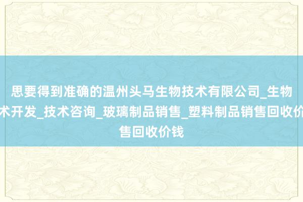 思要得到准确的温州头马生物技术有限公司_生物技术开发_技术咨询_玻璃制品销售_塑料制品销售回收价钱