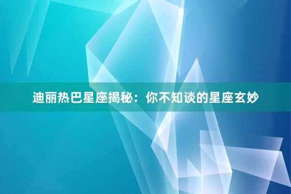 迪丽热巴星座揭秘：你不知谈的星座玄妙