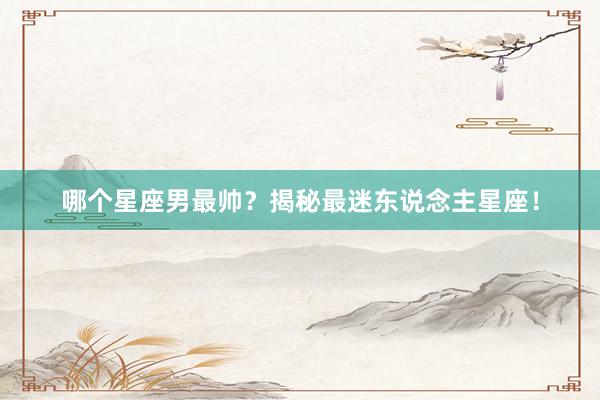 哪个星座男最帅?揭秘最迷东说念主星座!